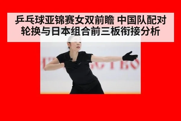 乒乓球亚锦赛女双前瞻 中国队配对轮换与日本组合前三板衔接分析