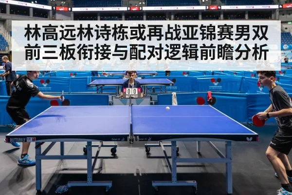 林高远林诗栋或再战亚锦赛男双 前三板衔接与配对逻辑前瞻分析