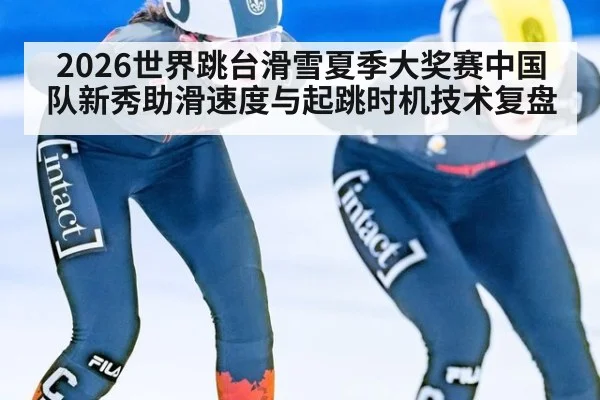 2026世界跳台滑雪夏季大奖赛中国队新秀助滑速度与起跳时机技术复盘